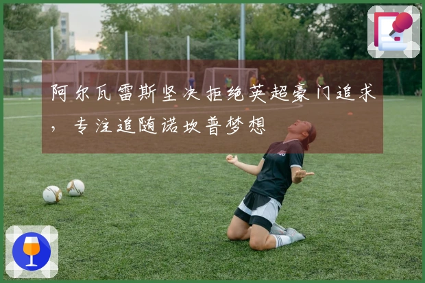 阿尔瓦雷斯坚决拒绝英超豪门追求，专注追随诺坎普梦想